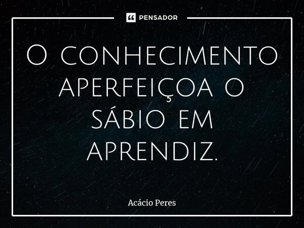 ⁠O conhecimento aperfeiçoa o sábio em aprendiz.... Frase de Acácio Peres.