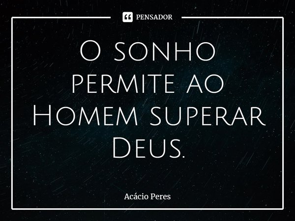 ⁠O sonho permite ao Homem superar Deus.... Frase de Acácio Peres.