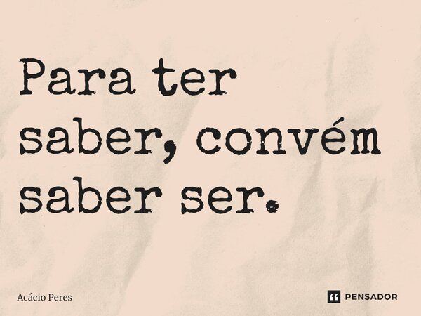 ⁠Para ter saber, convém saber ser.... Frase de Acácio Peres.