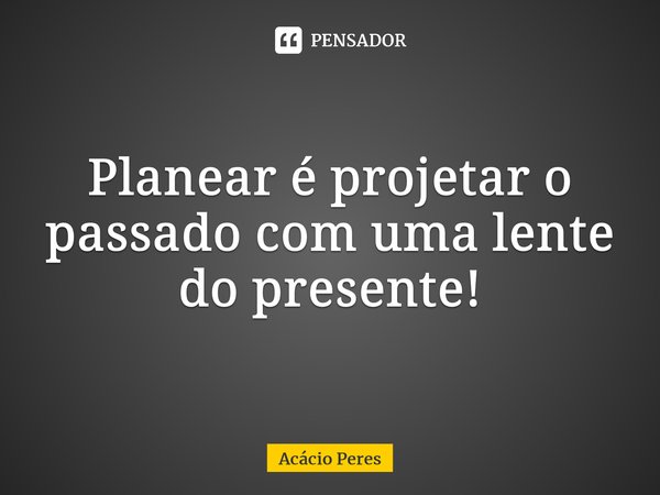 ⁠Planear é projetar o passado com uma lente do presente!... Frase de Acácio Peres.