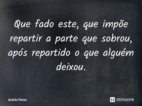 ⁠Que fado este, que impõe repartir a parte que sobrou, após repartido o que alguém deixou.... Frase de Acácio Peres.