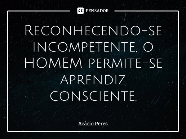 Reconhecendo-se incompetente, o HOMEM permite-se aprendiz consciente.... Frase de Acácio Peres.