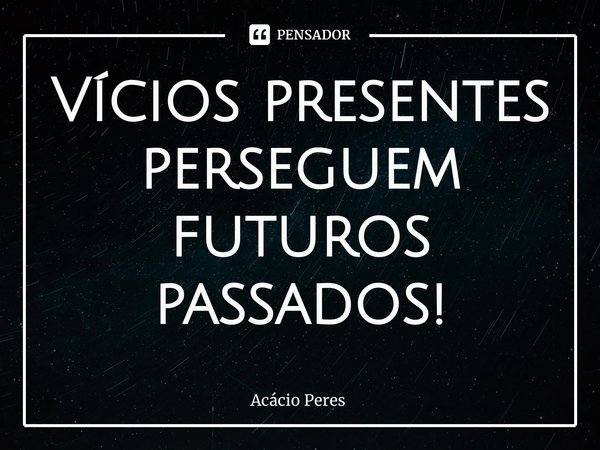 ⁠Vícios presentes perseguem futuros passados!... Frase de Acácio Peres.