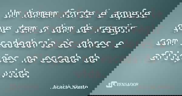 Um homem forte é aquele que tem o dom de reagir com sabedoria às dores e aflições na escada da vida.... Frase de Acácio Souto.