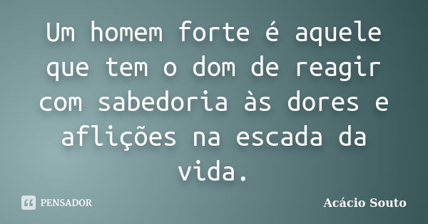 Um homem forte é aquele que tem o dom de reagir com sabedoria às dores e aflições na escada da vida.... Frase de Acácio Souto.