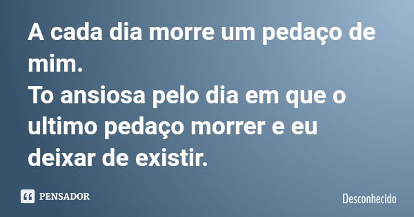 A cada dia morre um pedaço de mim. To ansiosa pelo dia em que o ultimo pedaço morrer e eu deixar de existir.