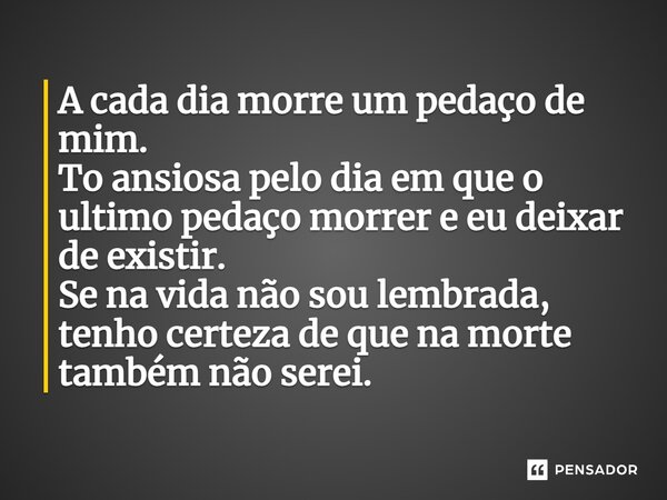 ⁠A cada dia morre um pedaço de mim. Tô ansiosa pelo dia em que o último pedaço morrer e eu deixar de existir. Se na vida não sou lembrada, tenho certeza de que 