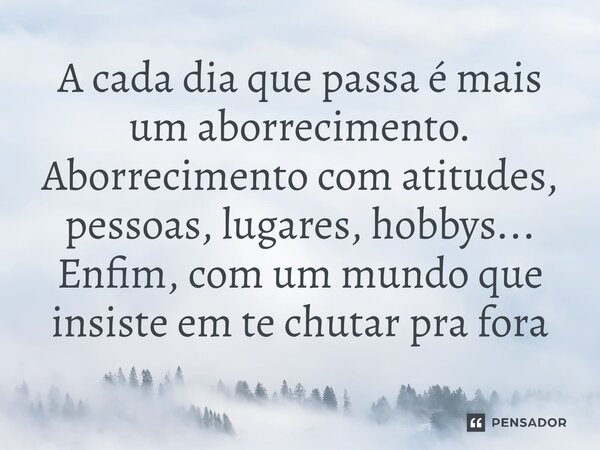⁠A cada dia que passa é mais um aborrecimento. Aborrecimento com atitudes, pessoas, lugares, hobbys... Enfim, com um mundo que insiste em te chutar pra fora
