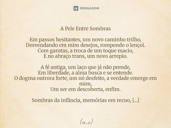 A Pele Entre Sombras Em passos hesitantes, um novo caminho trilho, Desvendando em mim desejos, rompendo o lençol. Com garotas, a troca de um toque macio, E no ... Frase de a.c.