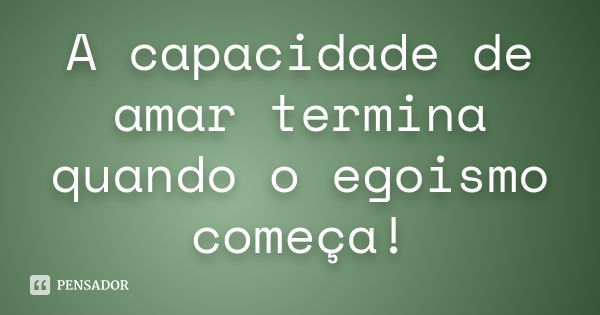 A capacidade de amar termina quando o egoismo começa!