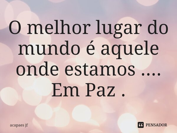 ⁠O melhor lugar do mundo é aquele onde estamos .... Em Paz .... Frase de acapaes jf.