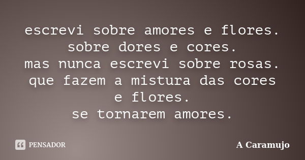 escrevi sobre amores e flores. sobre dores e cores. mas nunca escrevi sobre rosas. que fazem a mistura das cores e flores. se tornarem amores.... Frase de A Caramujo.