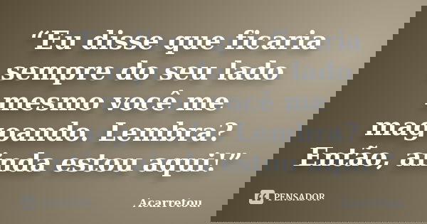 “Eu disse que ficaria sempre do seu lado mesmo você me magoando. Lembra? Então, ainda estou aqui!”... Frase de Acarretou..