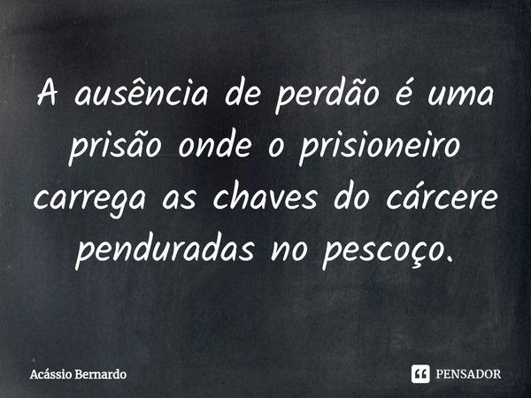 ⁠A ausência de perdão é uma prisão onde o prisioneiro carrega as chaves do cárcere penduradas no pescoço.... Frase de Acassio Bernardo.