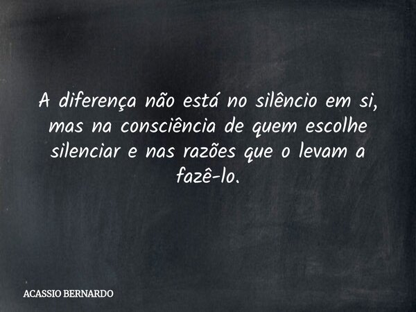 A diferença não está no silêncio em si, mas na consciência de quem escolhe silenciar e nas razões que o levam a fazê-lo.... Frase de ACASSIO BERNARDO.
