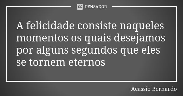 A felicidade consiste naqueles momentos os quais desejamos por alguns segundos que eles se tornem eternos... Frase de Acássio Bernardo.