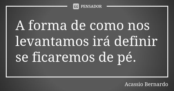 A forma de como nos levantamos irá definir se ficaremos de pé.... Frase de Acássio Bernardo.