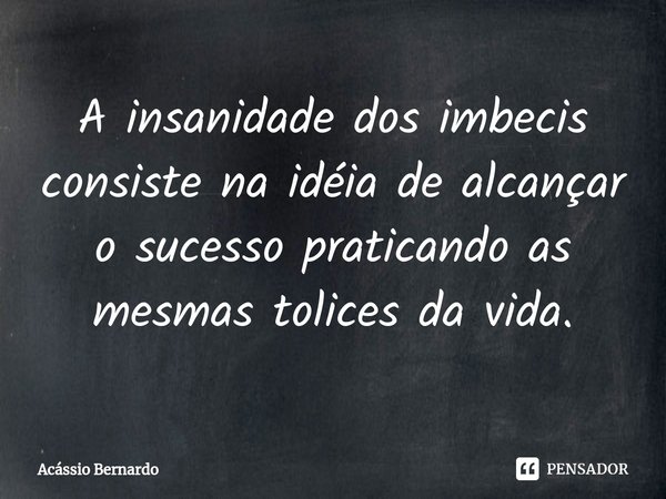 ⁠A insanidade dos imbecis consiste na idéia de alcançar o sucesso praticando as mesmas tolices da vida.... Frase de Acassio Bernardo.