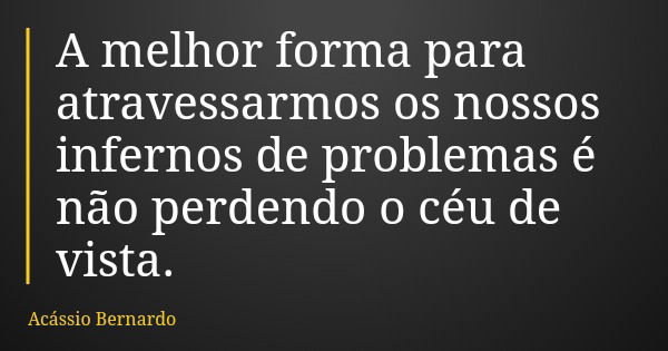 A melhor forma para atravessarmos os nossos infernos de problemas é não perdendo o céu de vista.... Frase de Acássio Bernardo.