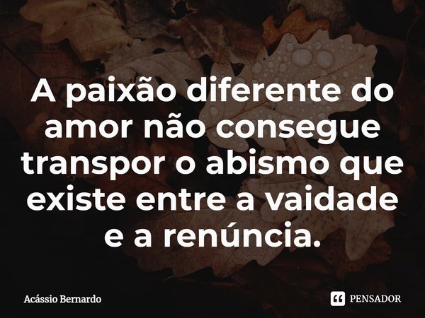 A paixão diferente do amor não consegue transpor o abismo que existe entre a vaidade e a renúncia.... Frase de Acassio Bernardo.