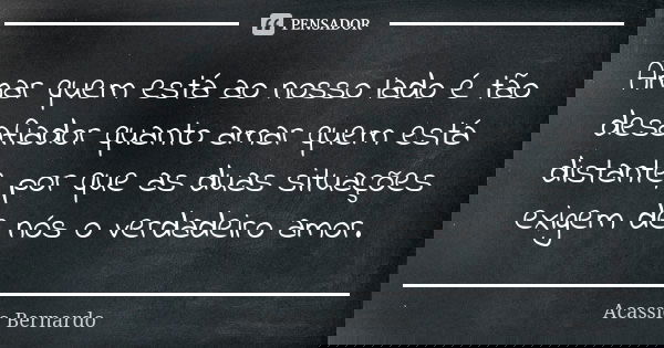 Amar quem está ao nosso lado é tão desafiador quanto amar quem está distante, por que as duas situações exigem de nós o verdadeiro amor.... Frase de Acássio Bernardo.
