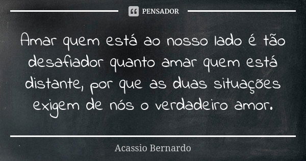 Amar quem está ao nosso lado é tão desafiador quanto amar quem está distante, por que as duas situações exigem de nós o verdadeiro amor.... Frase de Acássio Bernardo.