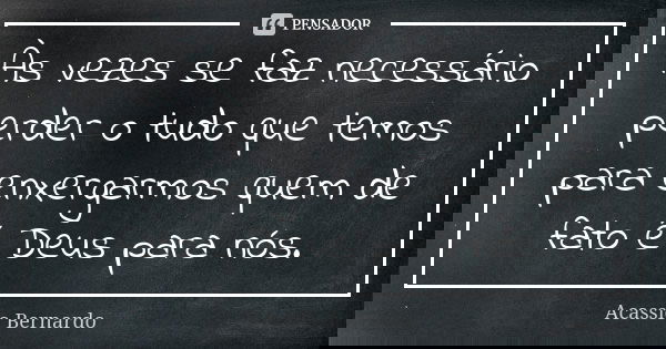 Às vezes se faz necessário perder o tudo que temos para enxergarmos quem de fato é Deus para nós.... Frase de Acássio Bernardo.