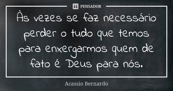 Às vezes se faz necessário perder o tudo que temos para enxergarmos quem de fato é Deus para nós.... Frase de Acássio Bernardo.