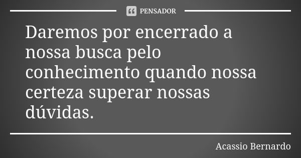 Daremos por encerrado a nossa busca pelo conhecimento quando nossa certeza superar nossas dúvidas.... Frase de Acássio Bernardo.