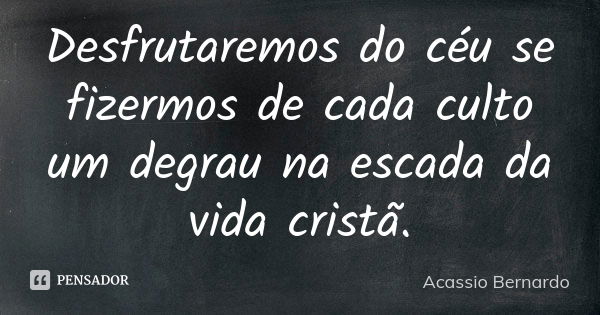 Desfrutaremos do céu se fizermos de cada culto um degrau na escada da vida cristã.... Frase de Acássio Bernardo.