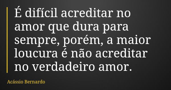 É difícil acreditar no amor que dura para sempre, porém, a maior loucura é não acreditar no verdadeiro amor.... Frase de Acássio Bernardo.