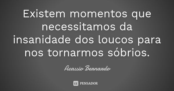 Existem momentos que necessitamos da insanidade dos loucos para nos tornarmos sóbrios.... Frase de Acássio Bernardo.