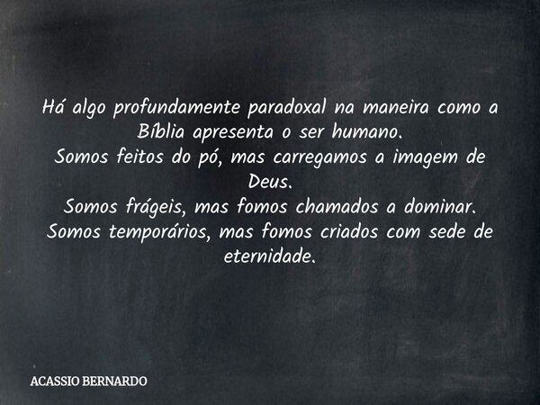 Há algo profundamente paradoxal na maneira como a Bíblia apresenta o ser humano. Somos feitos do pó, mas carregamos a imagem de Deus. Somos frágeis, mas fomos ... Frase de ACASSIO BERNARDO.