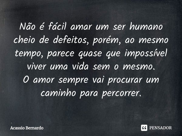 ⁠Não é fácil amar um ser humano cheio de defeitos, porém, ao mesmo tempo, parece quase que impossível viver uma vida sem o mesmo.
O amor sempre vai procurar um ... Frase de Acassio Bernardo.