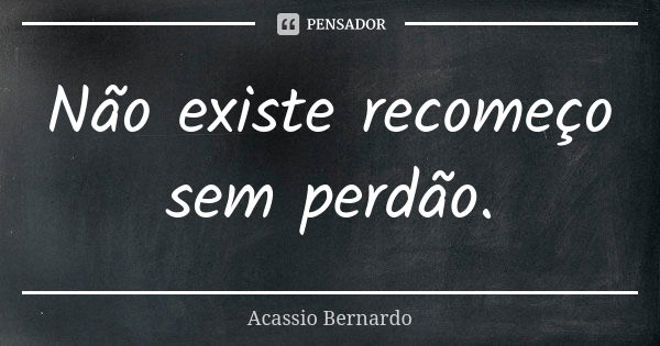 Não existe recomeço sem perdão.... Frase de Acássio Bernardo.