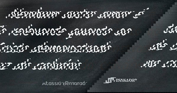 Nenhum outro amor é tão relevante quanto ao de Cristo demonstrado na cruz do calvário.... Frase de Acássio Bernardo.