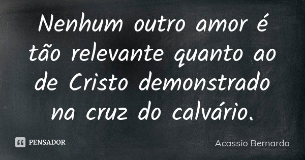 Nenhum outro amor é tão relevante quanto ao de Cristo demonstrado na cruz do calvário.... Frase de Acássio Bernardo.