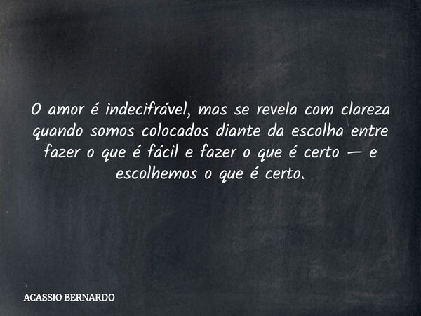 O amor é indecifrável, mas se revela com clareza quando somos colocados diante da escolha entre fazer o que é fácil e fazer o que é certo — e escolhemos o que é... Frase de ACASSIO BERNARDO.