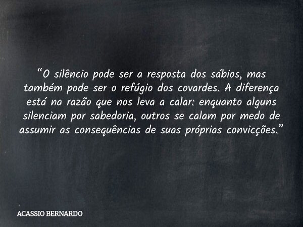 “O silêncio pode ser a resposta dos sábios, mas também pode ser o refúgio dos covardes. A diferença está na razão que nos leva a calar: enquanto alguns silencia... Frase de ACASSIO BERNARDO.