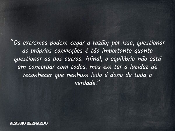 “Os extremos podem cegar a razão; por isso, questionar as próprias convicções é tão importante quanto questionar as dos outros. Afinal, o equilíbrio não está em... Frase de ACASSIO BERNARDO.