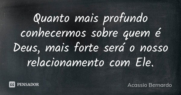 Quanto mais profundo conhecermos sobre quem é Deus, mais forte será o nosso relacionamento com Ele.... Frase de Acássio Bernardo.