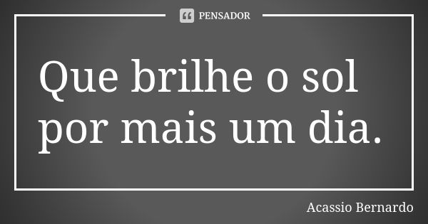 Que brilhe o sol por mais um dia.... Frase de Acássio Bernardo.