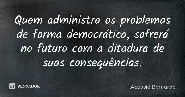 Quem administra os problemas de forma democrática, sofrerá no futuro com a ditadura de suas consequências.... Frase de Acássio Bernardo.