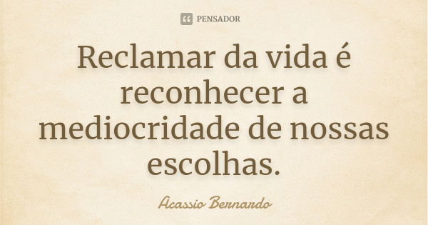 Reclamar da vida é reconhecer a mediocridade de nossas escolhas.... Frase de Acássio Bernardo.