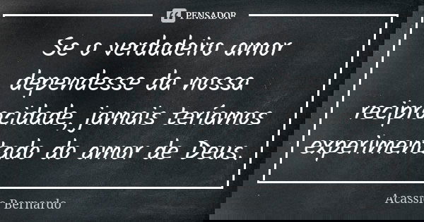 Se o verdadeiro amor dependesse da nossa reciprocidade, jamais teríamos experimentado do amor de Deus.... Frase de Acássio Bernardo.
