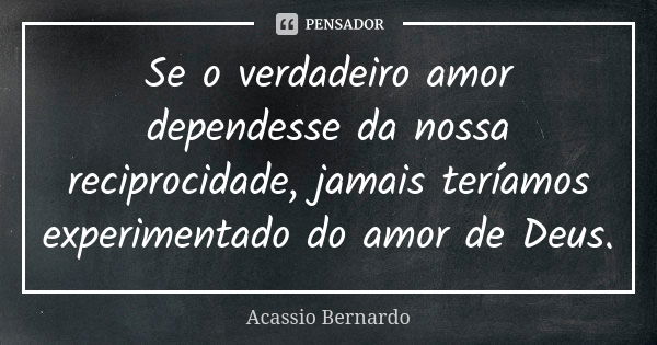 Se o verdadeiro amor dependesse da nossa reciprocidade, jamais teríamos experimentado do amor de Deus.... Frase de Acássio Bernardo.