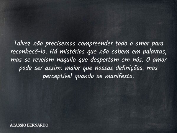 Talvez não precisemos compreender todo o amor para reconhecê-lo. Há mistérios que não cabem em palavras, mas se revelam naquilo que despertam em nós. O amor pod... Frase de ACASSIO BERNARDO.
