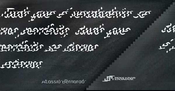 Tudo que é verdadeiro se torna perfeito, tudo que é perfeito se torna eterno.... Frase de Acássio Bernardo.