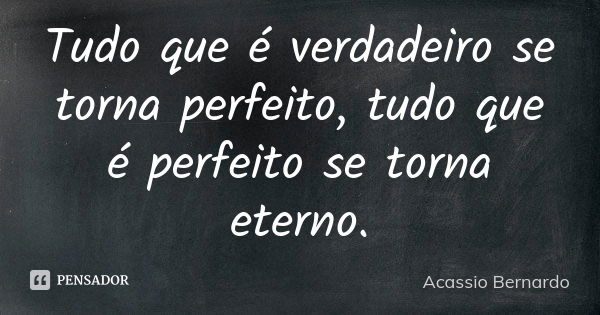 Tudo que é verdadeiro se torna perfeito, tudo que é perfeito se torna eterno.... Frase de Acássio Bernardo.