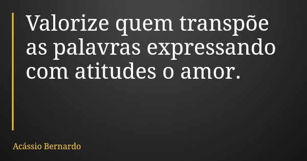 Valorize quem transpõe as palavras expressando com atitudes o amor.... Frase de Acássio Bernardo.